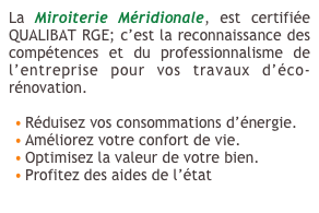 La Miroiterie Méridionale, est certifiée QUALIBAT RGE; c’est la reconnaissance des compétences et du professionnalisme de l’entreprise pour vos travaux d’éco-rénovation.

Réduisez vos consommations d’énergie.
Améliorez votre confort de vie.
Optimisez la valeur de votre bien.
Profitez des aides de l’état