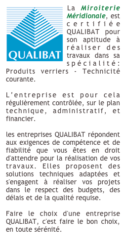 ￼La Miroiterie Méridionale, est certifiée QUALIBAT pour son aptitude à réaliser des travaux dans sa spécialité: Produits verriers - Technicité courante.

L’entreprise est pour cela régulièrement contrôlée, sur le plan technique, administratif, et financier.

les entreprises QUALIBAT répondent aux exigences de compétence et de fiabilité que vous êtes en droit d'attendre pour la réalisation de vos travaux. Elles proposent des solutions techniques adaptées et s'engagent à réaliser vos projets dans le respect des budgets, des délais et de la qualité requise.

Faire le choix d'une entreprise QUALIBAT, c'est faire le bon choix, en toute sérénité.